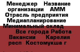 Менеджер › Название организации ­ АММ › Отрасль предприятия ­ Медиапланирование › Минимальный оклад ­ 30 000 - Все города Работа » Вакансии   . Карелия респ.,Костомукша г.